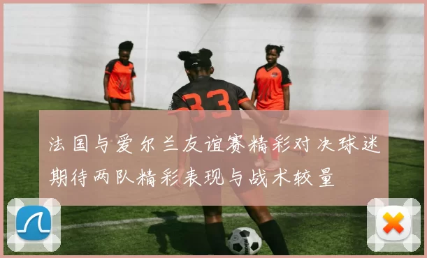 法国与爱尔兰友谊赛精彩对决球迷期待两队精彩表现与战术较量