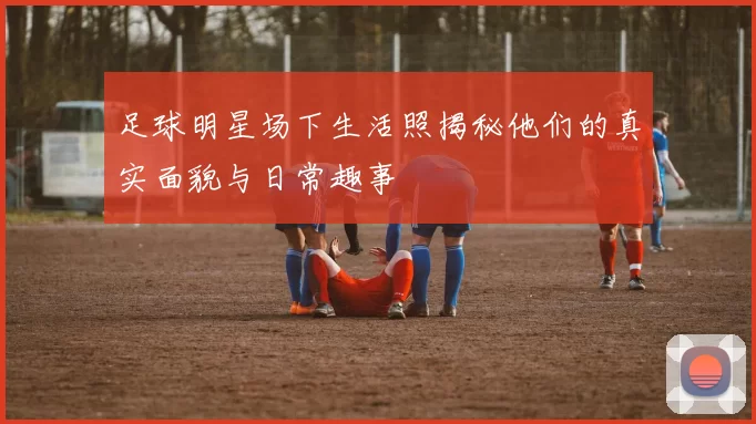 足球明星场下生活照揭秘他们的真实面貌与日常趣事