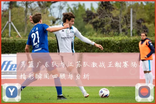 男篮广东队与江苏队激战正酣赛场精彩瞬间回顾与分析