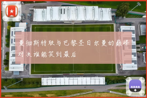 曼彻斯特联与巴黎圣日尔曼的巅峰对决谁能笑到最后