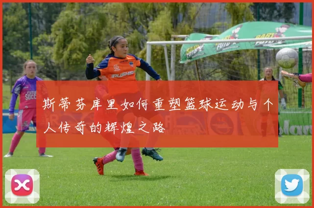 斯蒂芬库里如何重塑篮球运动与个人传奇的辉煌之路