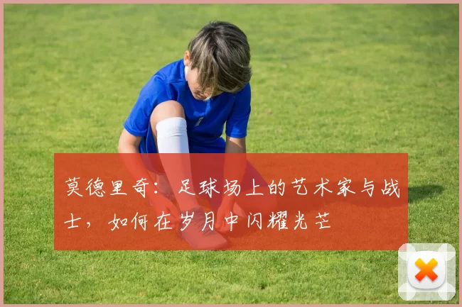 莫德里奇：足球场上的艺术家与战士，如何在岁月中闪耀光芒