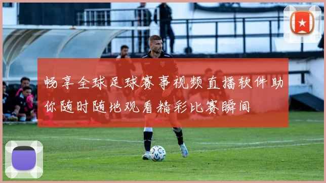 畅享全球足球赛事视频直播软件助你随时随地观看精彩比赛瞬间