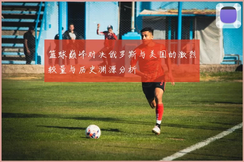 篮球巅峰对决俄罗斯与美国的激烈较量与历史渊源分析