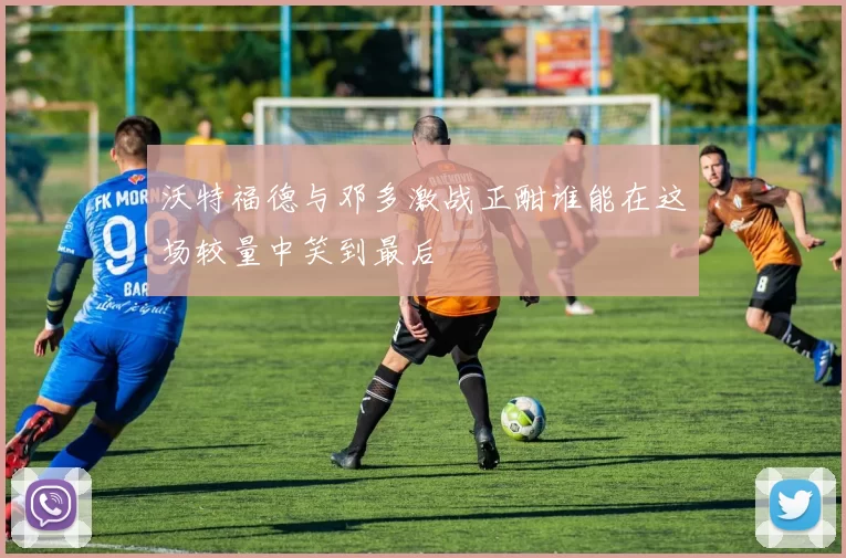 沃特福德与邓多激战正酣谁能在这场较量中笑到最后