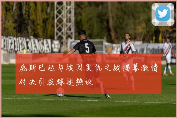 鹿斯巴达与埃因复仇之战揭幕激情对决引发球迷热议