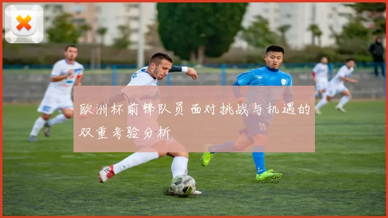 欧洲杯前锋队员面对挑战与机遇的双重考验分析