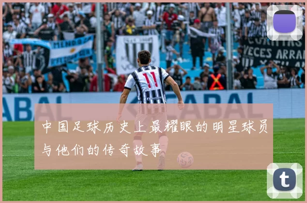 中国足球历史上最耀眼的明星球员与他们的传奇故事
