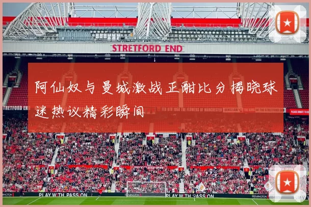 阿仙奴与曼城激战正酣比分揭晓球迷热议精彩瞬间