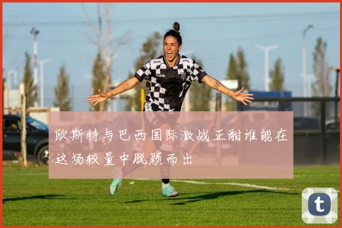 欧斯特与巴西国际激战正酣谁能在这场较量中脱颖而出