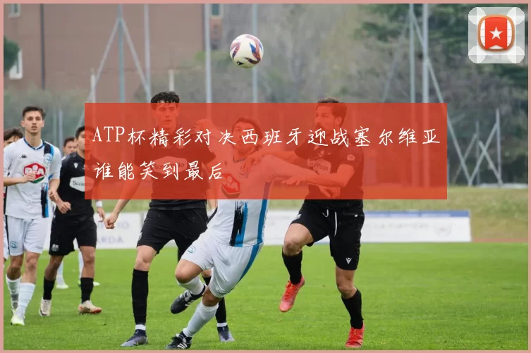 ATP杯精彩对决西班牙迎战塞尔维亚谁能笑到最后