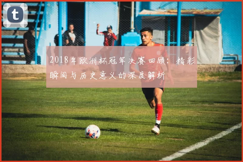 2018年欧洲杯冠军决赛回顾：精彩瞬间与历史意义的深度解析