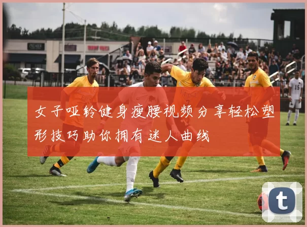 女子哑铃健身瘦腰视频分享轻松塑形技巧助你拥有迷人曲线